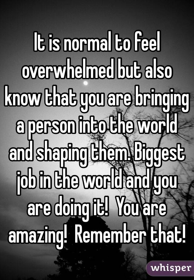 It is normal to feel overwhelmed but also know that you are bringing a person into the world and shaping them. Biggest job in the world and you are doing it!  You are amazing!  Remember that!