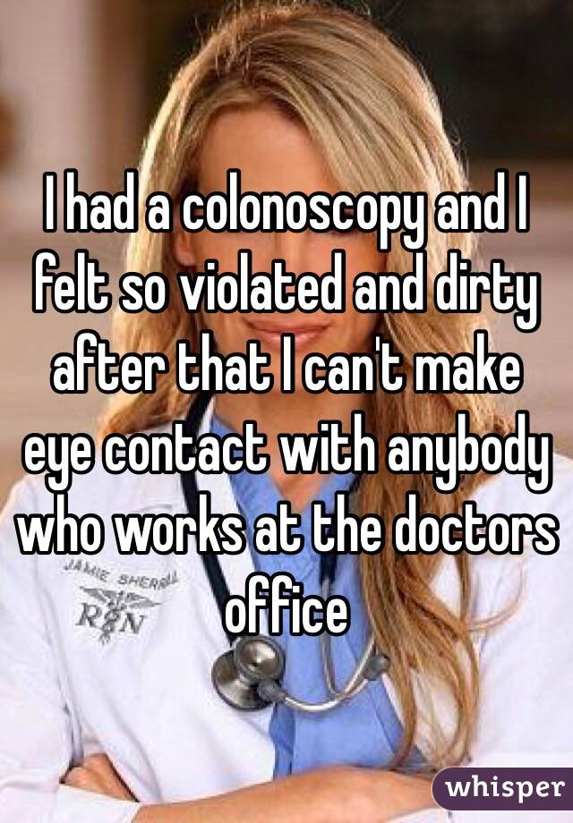 I had a colonoscopy and I felt so violated and dirty after that I can't make eye contact with anybody who works at the doctors office