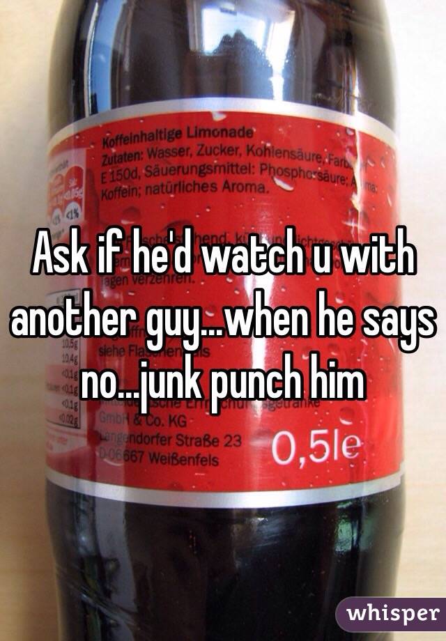 Ask if he'd watch u with another guy...when he says no...junk punch him