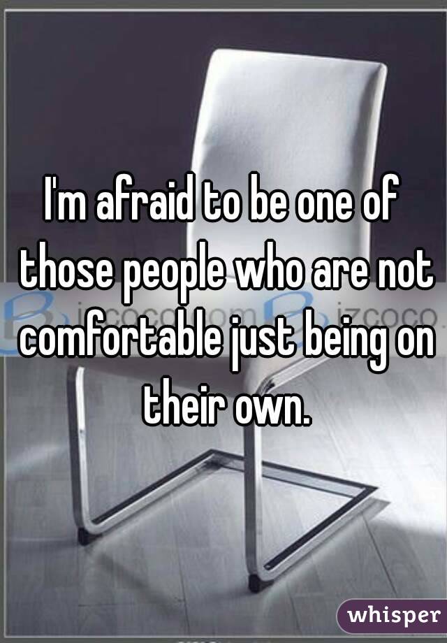 I'm afraid to be one of those people who are not comfortable just being on their own.