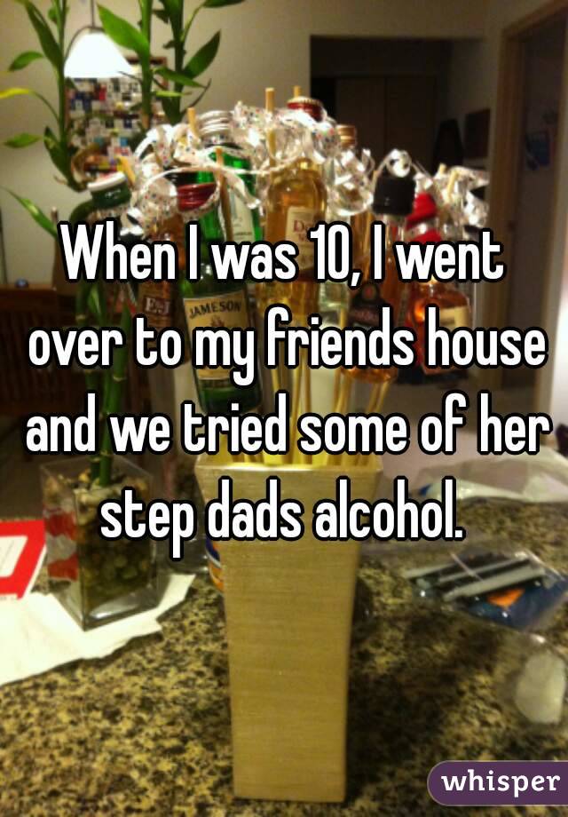 When I was 10, I went over to my friends house and we tried some of her step dads alcohol. 