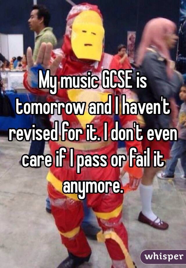 My music GCSE is tomorrow and I haven't revised for it. I don't even care if I pass or fail it anymore. 