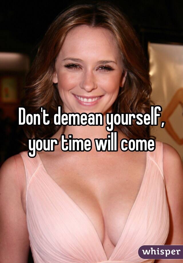 Don't demean yourself, your time will come