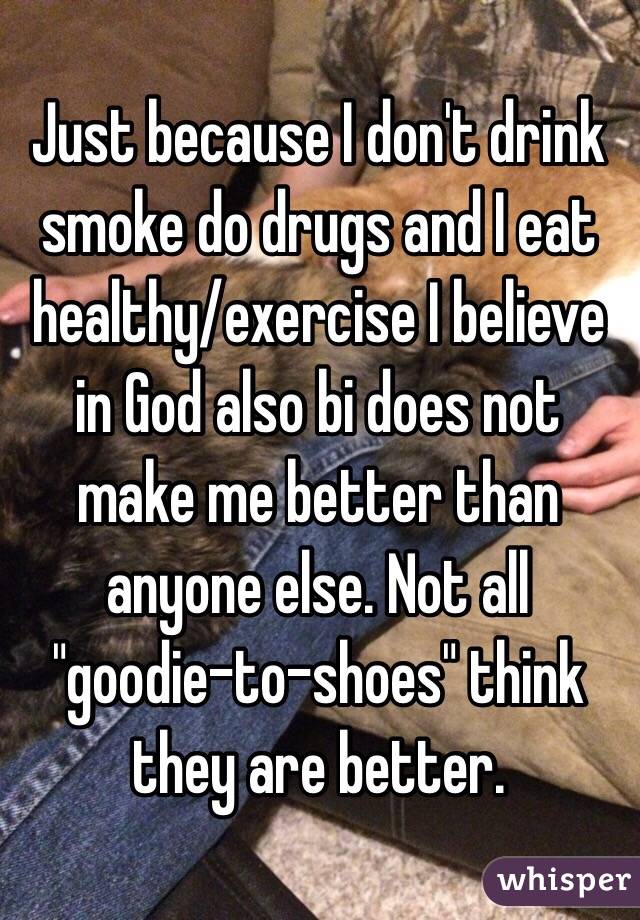 Just because I don't drink smoke do drugs and I eat healthy/exercise I believe in God also bi does not make me better than anyone else. Not all "goodie-to-shoes" think they are better. 