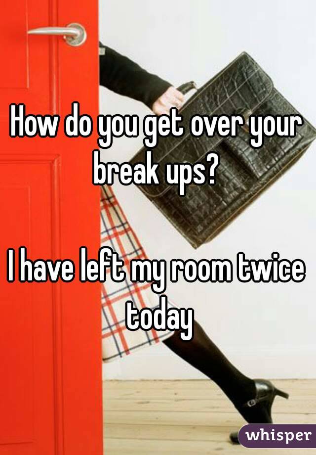 How do you get over your break ups? 

I have left my room twice today