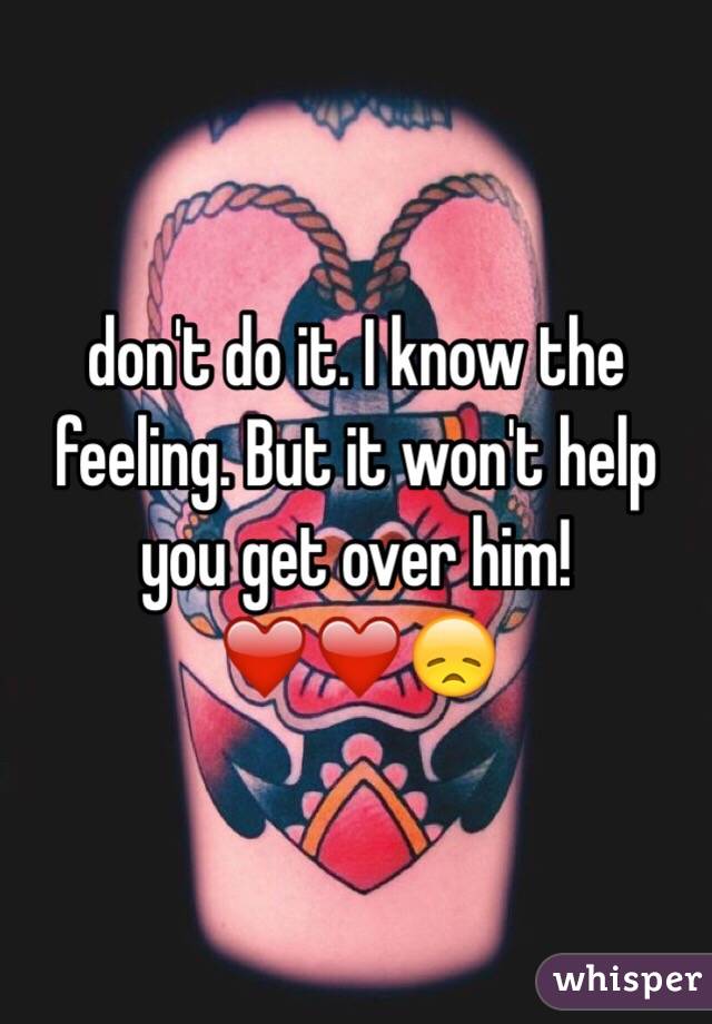 don't do it. I know the feeling. But it won't help you get over him!❤️❤️😞
