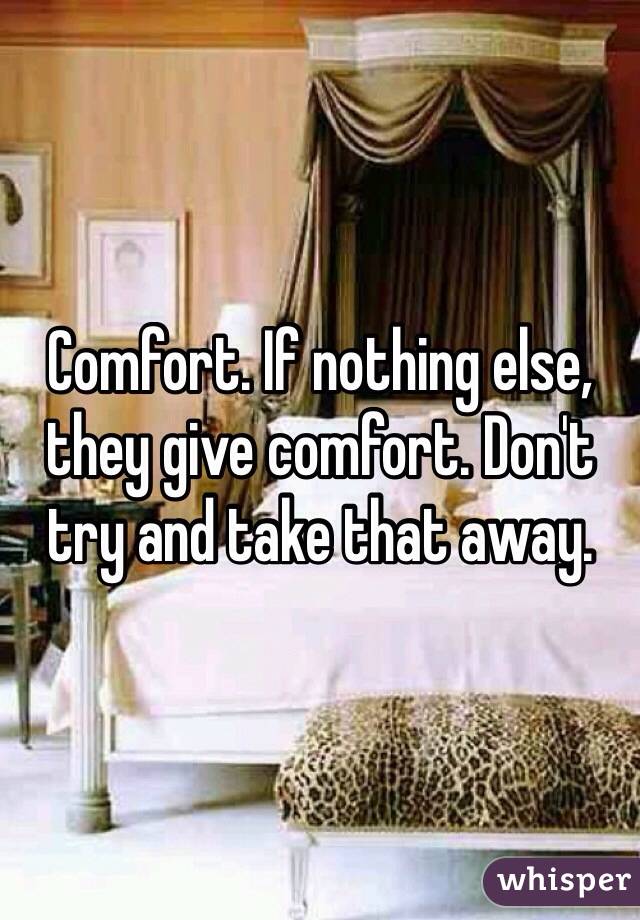 Comfort. If nothing else, they give comfort. Don't try and take that away. 