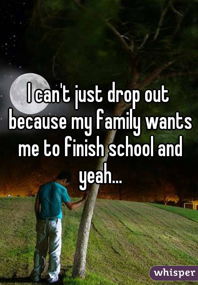 I can't just drop out because my family wants me to finish school and yeah...