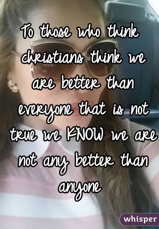 To those who think christians think we are better than everyone that is not true we KNOW we are not any better than anyone 