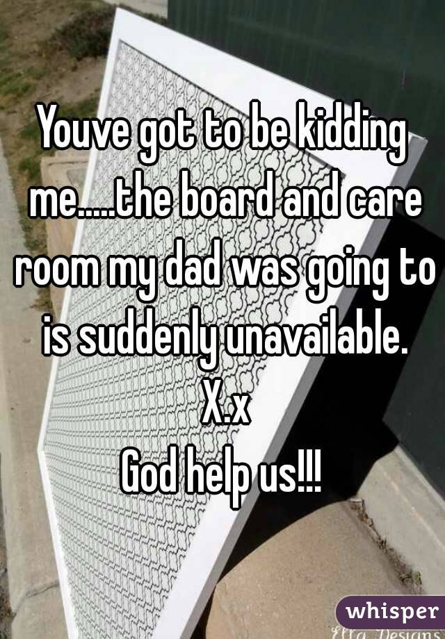 Youve got to be kidding me.....the board and care room my dad was going to is suddenly unavailable. X.x
God help us!!!