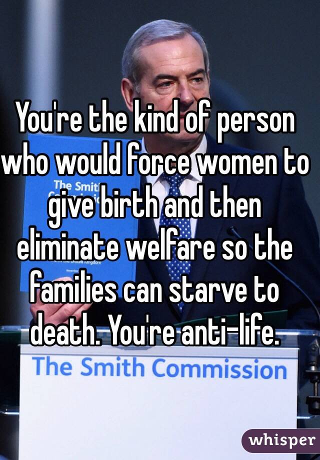 You're the kind of person who would force women to give birth and then eliminate welfare so the families can starve to death. You're anti-life.