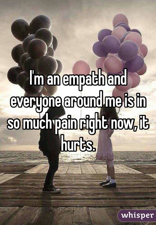 I'm an empath and everyone around me is in so much pain right now, it hurts. 