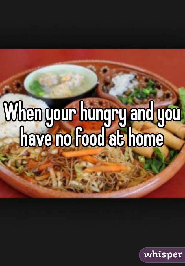 When your hungry and you have no food at home 