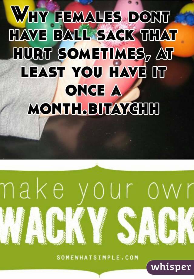Why females dont have ball sack that hurt sometimes, at least you have it once a month.bitaychh
