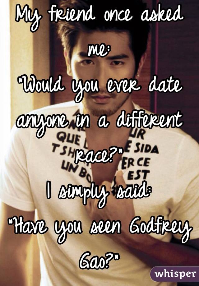 My friend once asked me: 
"Would you ever date anyone in a different race?"
I simply said:
"Have you seen Godfrey Gao?"