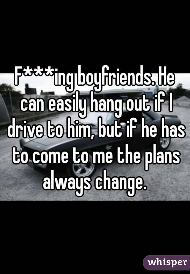 F***ing boyfriends. He can easily hang out if I drive to him, but if he has to come to me the plans always change. 