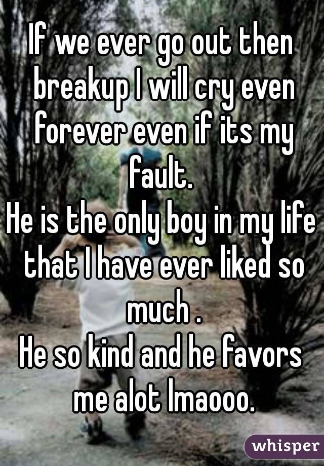 If we ever go out then breakup I will cry even forever even if its my fault. 
He is the only boy in my life that I have ever liked so much .
He so kind and he favors me alot lmaooo.