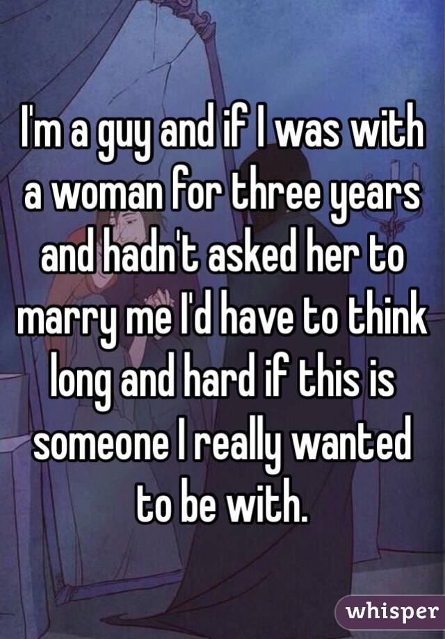 I'm a guy and if I was with a woman for three years and hadn't asked her to marry me I'd have to think long and hard if this is someone I really wanted to be with.