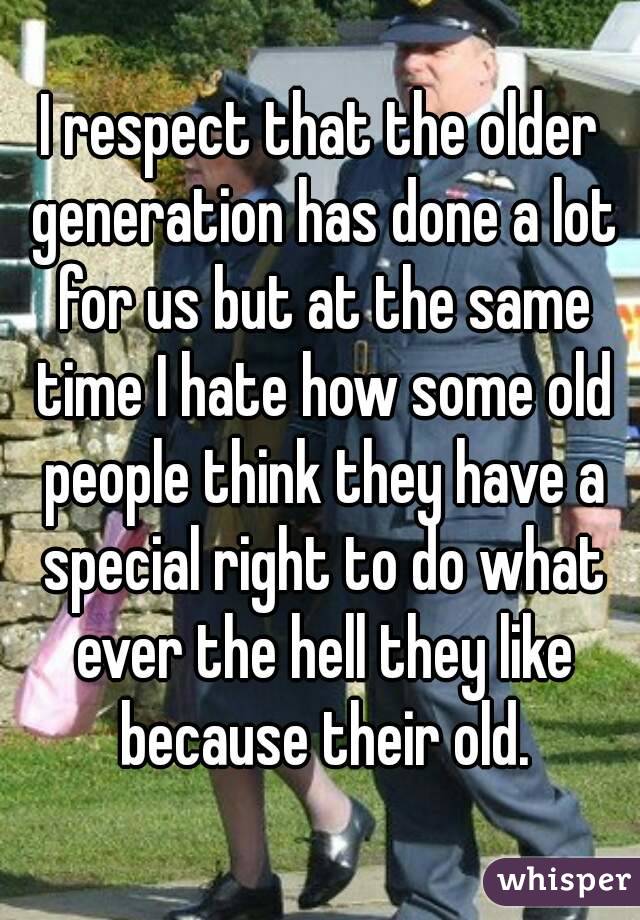 I respect that the older generation has done a lot for us but at the same time I hate how some old people think they have a special right to do what ever the hell they like because their old.