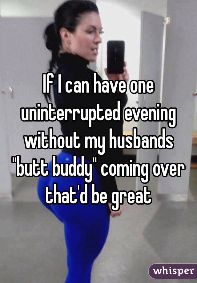 If I can have one uninterrupted evening without my husbands "butt buddy" coming over that'd be great 