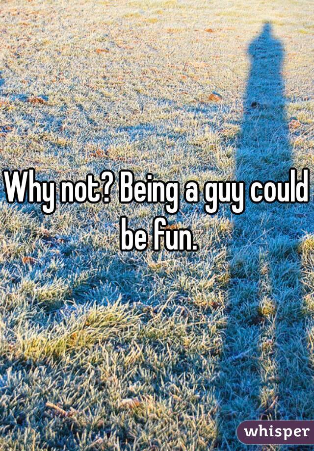 Why not? Being a guy could be fun.