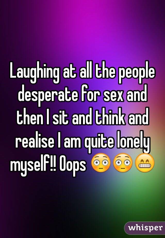 Laughing at all the people desperate for sex and then I sit and think and realise I am quite lonely myself!! Oops 😳😳😁 