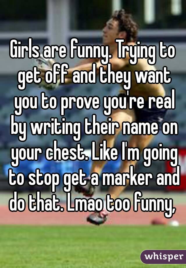 Girls are funny. Trying to get off and they want you to prove you're real by writing their name on your chest. Like I'm going to stop get a marker and do that. Lmao too funny, 