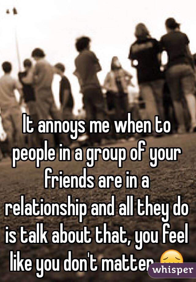 It annoys me when to people in a group of your friends are in a relationship and all they do is talk about that, you feel like you don't matter 😔