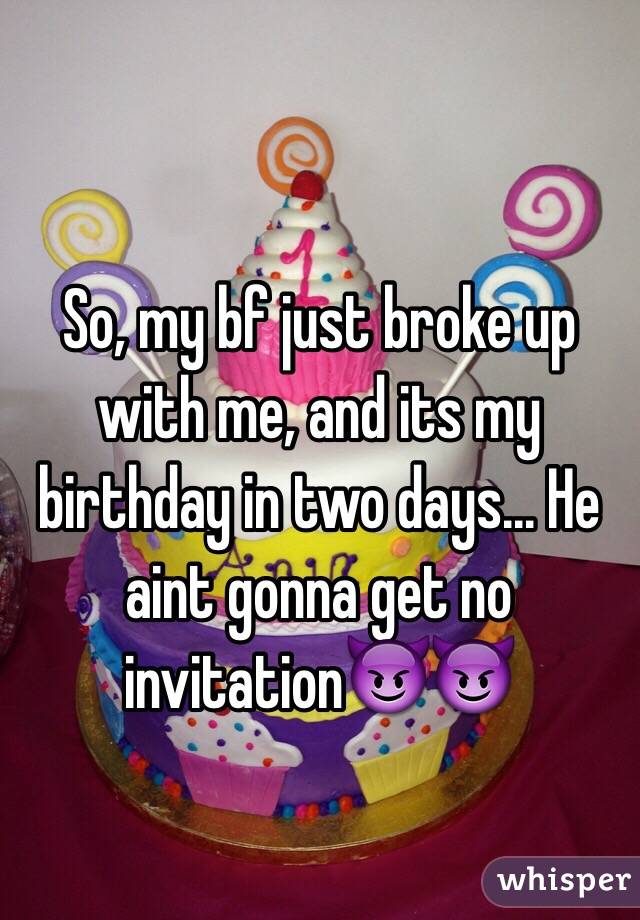 So, my bf just broke up with me, and its my birthday in two days... He aint gonna get no invitation😈😈