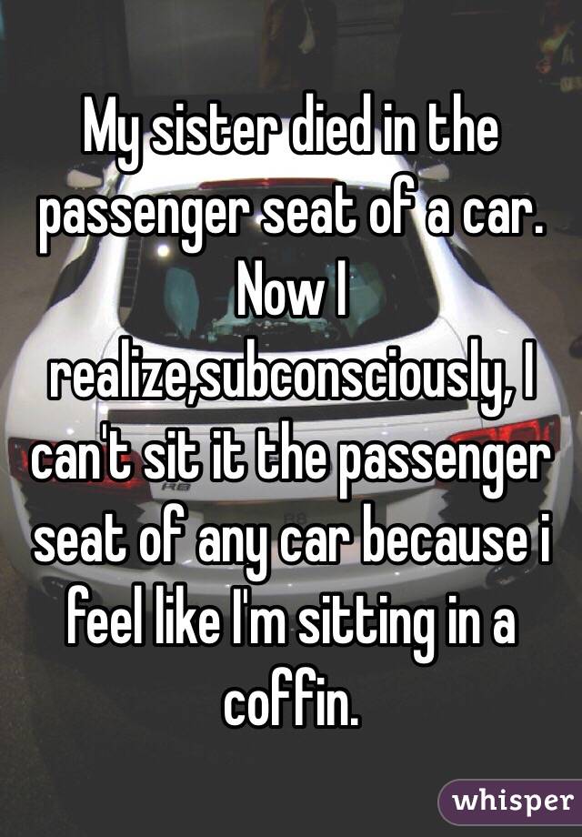 My sister died in the passenger seat of a car. 
Now I realize,subconsciously, I can't sit it the passenger seat of any car because i feel like I'm sitting in a coffin. 