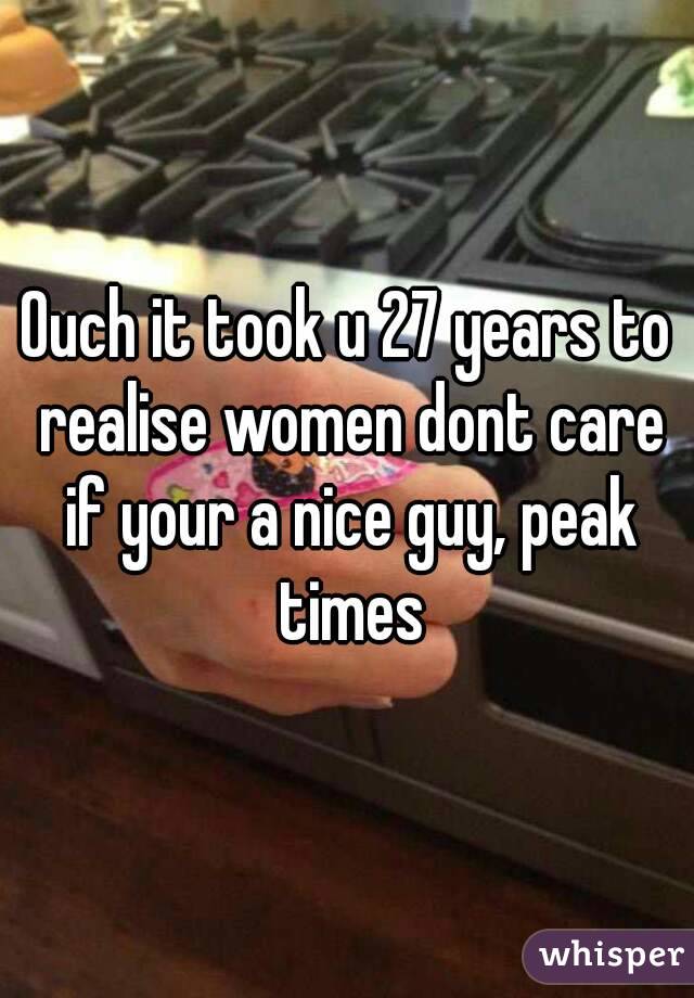 Ouch it took u 27 years to realise women dont care if your a nice guy, peak times
