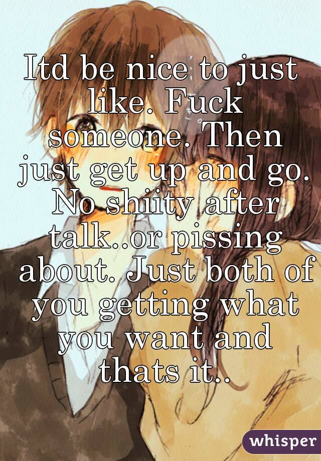 Itd be nice to just like. Fuck someone. Then just get up and go. No shiity after talk..or pissing about. Just both of you getting what you want and thats it..

