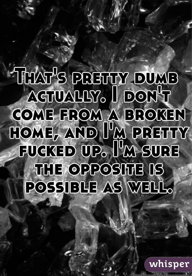 That's pretty dumb actually. I don't come from a broken home, and I'm pretty fucked up. I'm sure the opposite is possible as well.