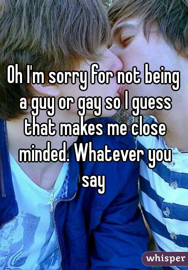 Oh I'm sorry for not being a guy or gay so I guess that makes me close minded. Whatever you say 