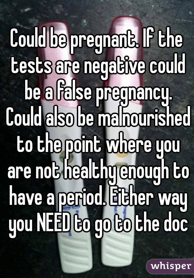 Could be pregnant. If the tests are negative could be a false pregnancy. Could also be malnourished to the point where you are not healthy enough to have a period. Either way you NEED to go to the doc