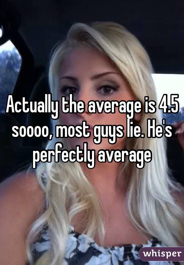 Actually the average is 4.5 soooo, most guys lie. He's perfectly average