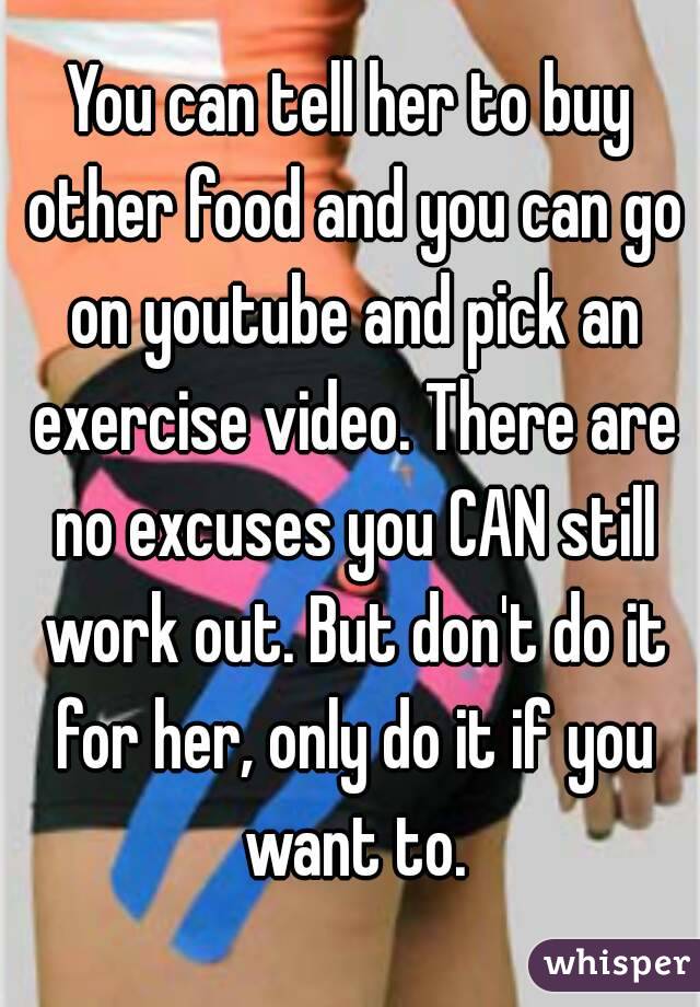You can tell her to buy other food and you can go on youtube and pick an exercise video. There are no excuses you CAN still work out. But don't do it for her, only do it if you want to.