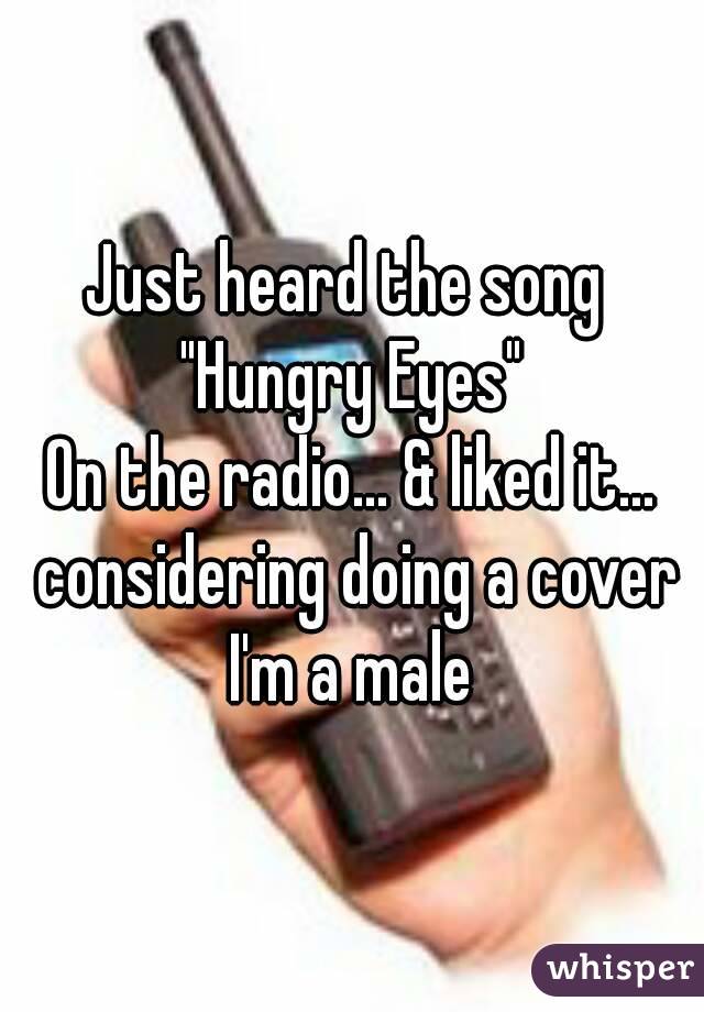 Just heard the song 
"Hungry Eyes"
On the radio... & liked it... considering doing a cover
I'm a male