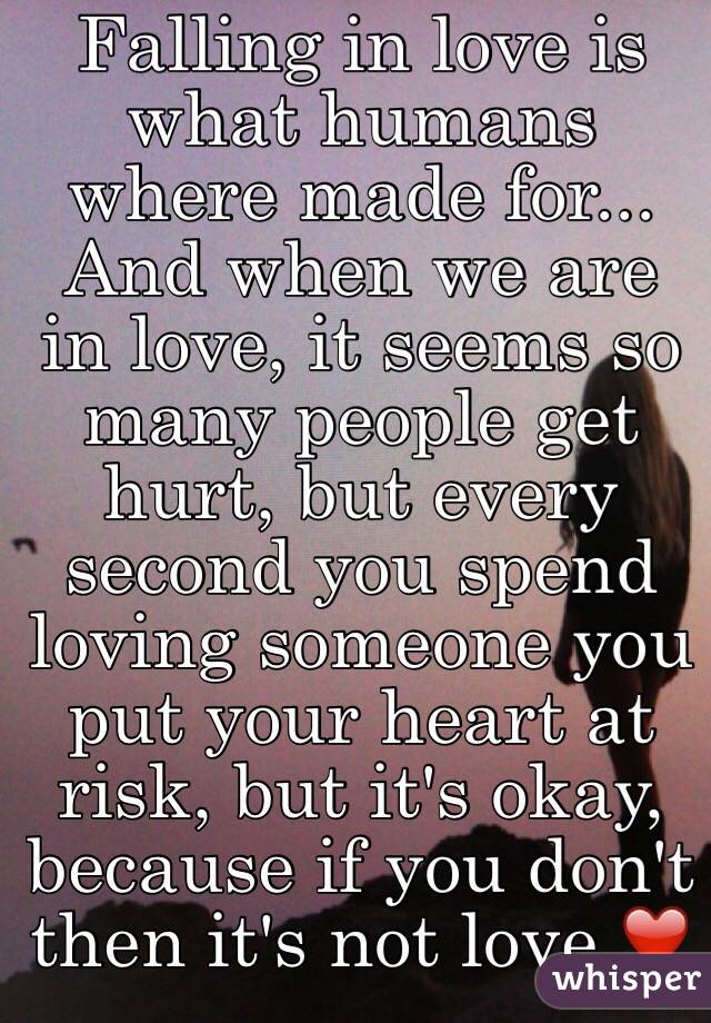 Falling in love is what humans where made for... And when we are in love, it seems so many people get hurt, but every second you spend loving someone you put your heart at risk, but it's okay, because if you don't then it's not love ❤️