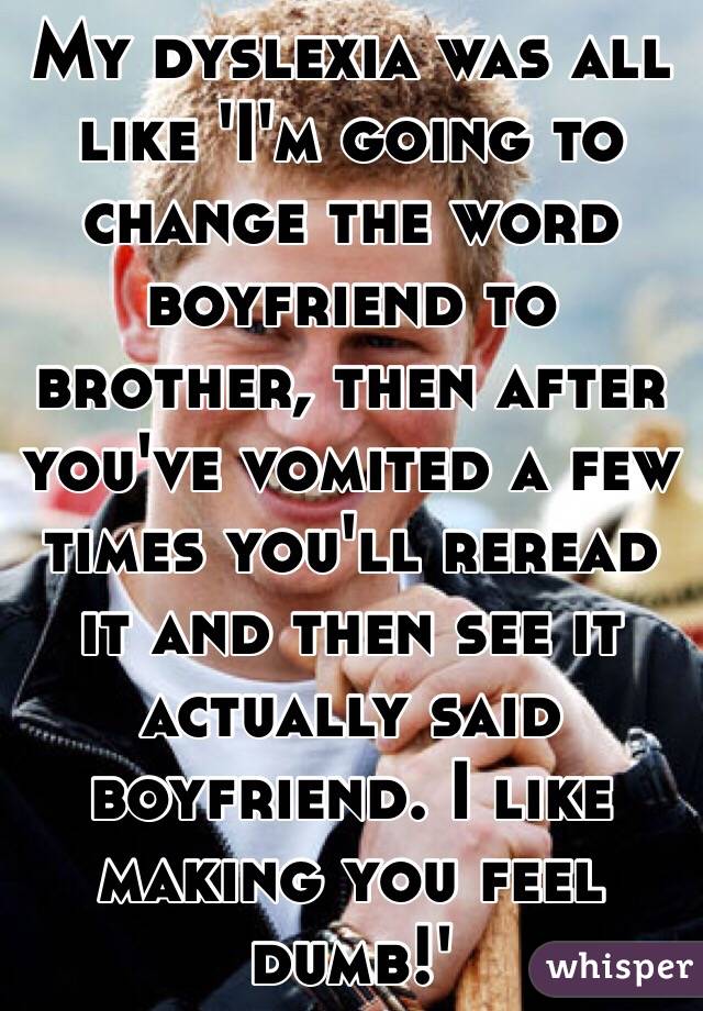 My dyslexia was all like 'I'm going to change the word boyfriend to brother, then after you've vomited a few times you'll reread it and then see it actually said boyfriend. I like making you feel dumb!'