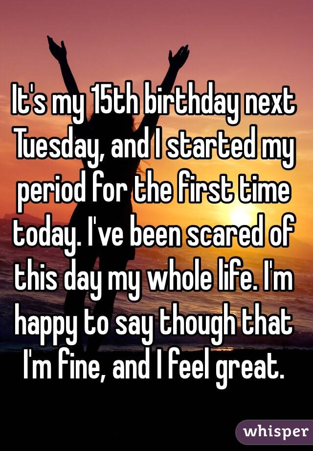 It's my 15th birthday next Tuesday, and I started my period for the first time today. I've been scared of this day my whole life. I'm happy to say though that I'm fine, and I feel great.