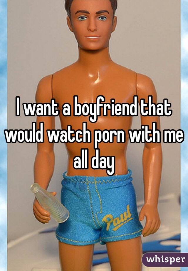 I want a boyfriend that would watch porn with me all day 