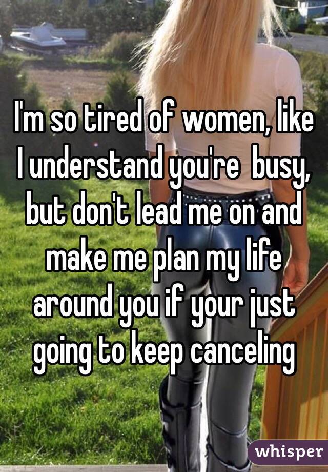 I'm so tired of women, like I understand you're  busy, but don't lead me on and make me plan my life around you if your just going to keep canceling 