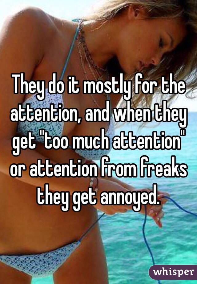 They do it mostly for the attention, and when they get "too much attention" or attention from freaks they get annoyed. 