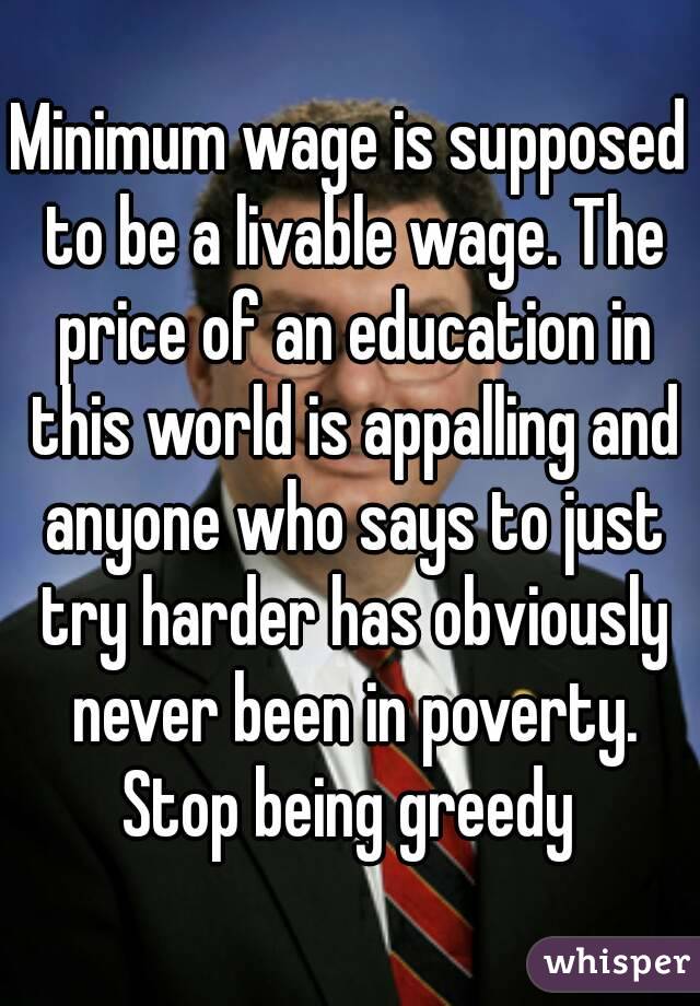 Minimum wage is supposed to be a livable wage. The price of an education in this world is appalling and anyone who says to just try harder has obviously never been in poverty. Stop being greedy 