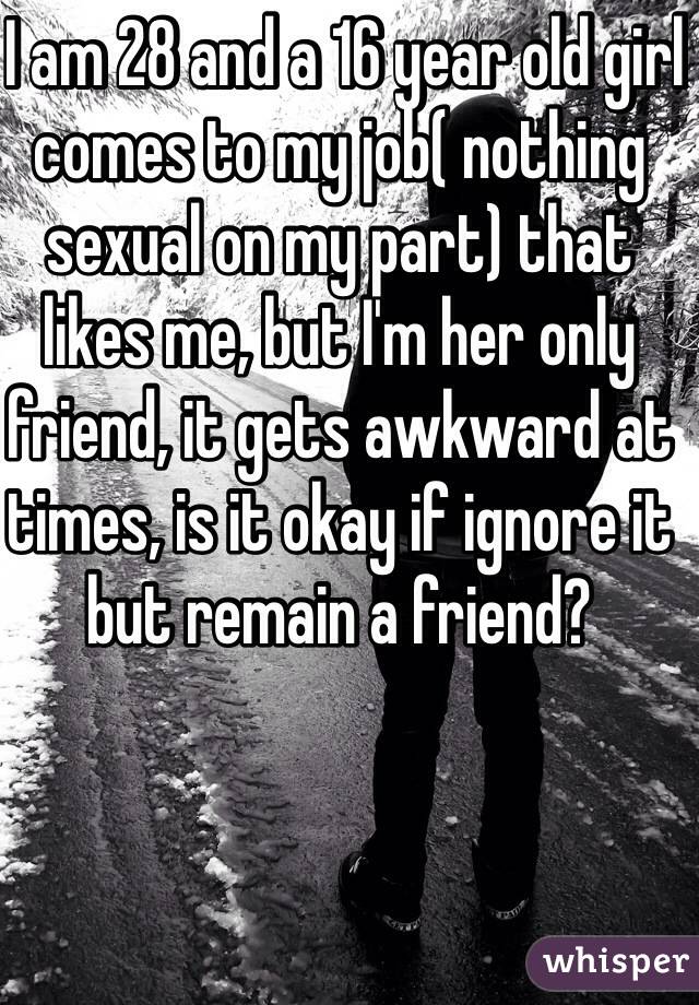  I am 28 and a 16 year old girl comes to my job( nothing sexual on my part) that likes me, but I'm her only friend, it gets awkward at times, is it okay if ignore it but remain a friend?