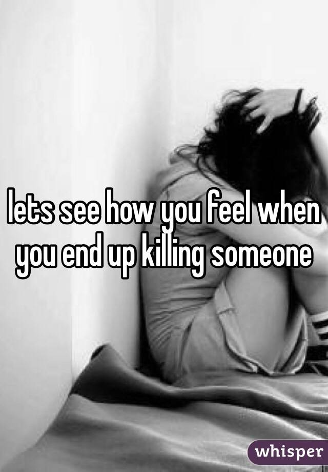 lets see how you feel when you end up killing someone