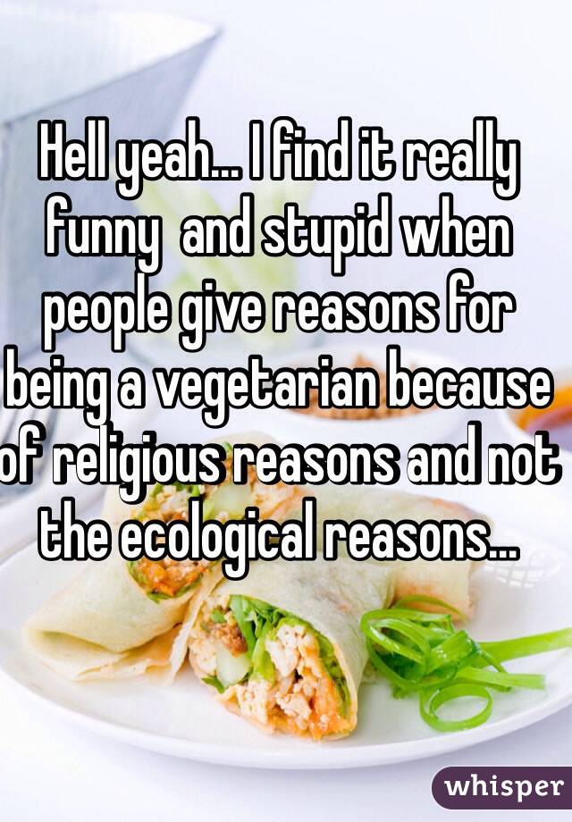 Hell yeah... I find it really funny  and stupid when people give reasons for being a vegetarian because of religious reasons and not the ecological reasons...