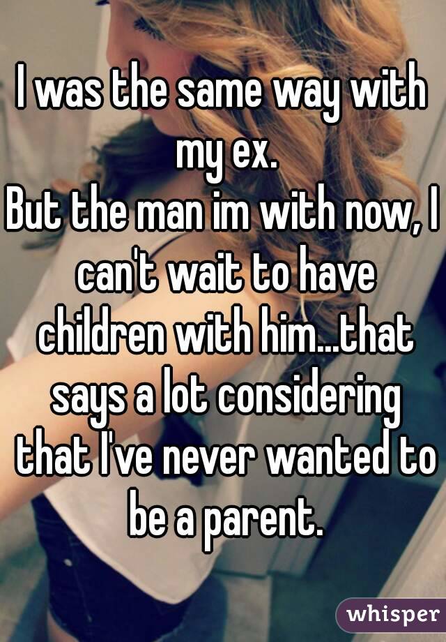 I was the same way with my ex.
But the man im with now, I can't wait to have children with him...that says a lot considering that I've never wanted to be a parent.