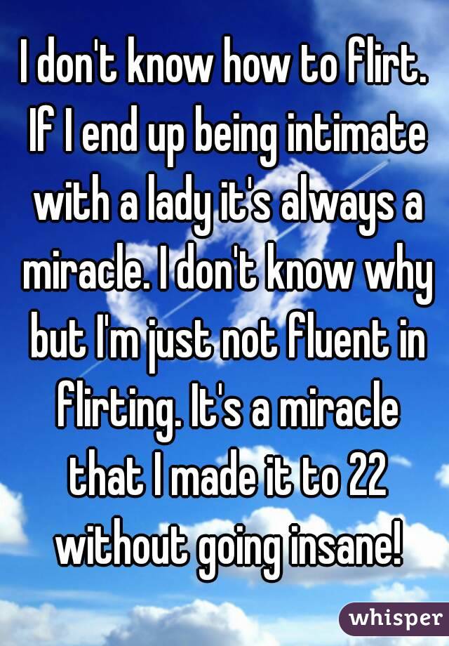 I don't know how to flirt. If I end up being intimate with a lady it's always a miracle. I don't know why but I'm just not fluent in flirting. It's a miracle that I made it to 22 without going insane!